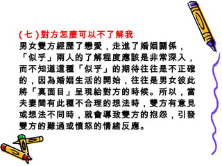 ( 七 ) 對方怎麼可以不了解我 男女雙方經歷了戀愛，走進了婚姻關係， 「似乎」兩人的了解程度應該是非常深入， 而不知道這種「似乎」的期待往往是不正確 的，因為婚姻生活的開始，往往是男女彼此 將「真面目」呈現給對方的時候。所以，當 夫妻間有此種不合理的想法時，雙方有意見 或想法不同時，就會導致雙方的抱怨，引發 雙方的難過或憤怒的情緒反應。 