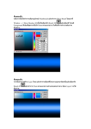 ขั้นตอȨี3.
          ่
หลังจากนั้นใหทําการเลือกอุปกรณ Paintbrrush แลวทําการ Show Brush โดยมาที่

Window ---> Show Brushes จากนั้นใหเลือกหัว Brush 100          แลวเลือกสี โทนสี
Foreground ที่เขมที่สุดจากนั้นให Paint ตามแนวขวาง ในพื้นที่การทํางานดังภาพ
ตัวอยาง.




ขั้นตอนที4.
          ่
จากนั้นทําการสราง Layer ใหม แลวทําการเลือกสีโทนจางออกมานิดหนึ่งแลวเลือกหัว

Brush 45      แลวทําการ Paint ตามแนวขวางตําแหนงตรงกาลาง ซอน Layer1 จะได
ดังภาพ.
 