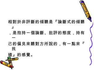 相對於非評斷的傾聽是『論斷式的傾聽』 ，是抱持一個論斷、批評的態度，持有一 己的偏見來聽對方所說的，有一點來『找 碴』的感覺。 