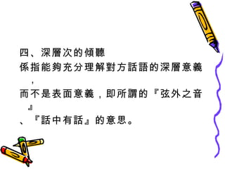 四、深層次的傾聽 係指能夠充分理解對方話語的深層意義， 而不是表面意義，即所謂的『弦外之音』 、『話中有話』的意思。 