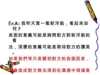 Ex. A: 我昨天買一套新洋裝，看起來如何 ? 表面的意義可能是詢問對方對新洋裝的看 法，深層的意義可能是期待對方的讚美。 如果我們常只是聽到對方的表面訊息，常 常會造成對方無法得到在溝通中得滿意， 而中止談話 ! 