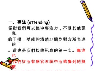 一、專注 (attending) 係指我們可以集中專注力，不受其他訊息 的干擾，以能夠清楚地聽到對方所表達的 。這也是我們接收訊息的第一步。 專注也 是我們從所有感官系統中所感覺到的無數 刺激，選定某一個特定刺激的知覺歷程。 