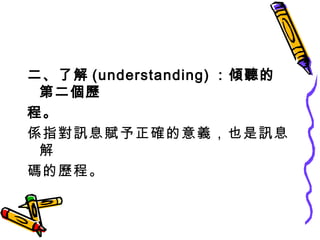 二、了解 (understanding) ：傾聽的第二個歷 程。 係指對訊息賦予正確的意義，也是訊息解 碼的歷程。 
