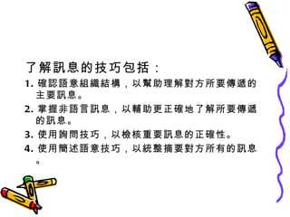 了解訊息的技巧包括： 1. 確認語意組織結構，以幫助理解對方所要傳遞的主要訊息。 2. 掌握非語言訊息，以輔助更正確地了解所要傳遞的訊息。 3. 使用詢問技巧，以檢核重要訊息的正確性。 4. 使用簡述語意技巧，以統整摘要對方所有的訊息。 