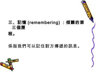三、記憶 (remembering) ：傾聽的第三個歷 程。 係指我們可以記住對方傳遞的訊息。 