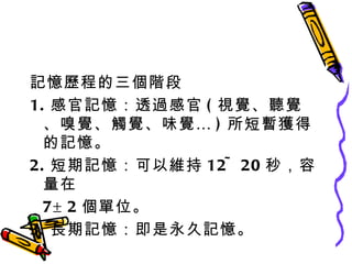 記憶歷程的三個階段 1. 感官記憶：透過感官 ( 視覺、聽覺、嗅覺、觸覺、味覺… ) 所短暫獲得的記憶。 2. 短期記憶：可以維持 12~20 秒，容量在 7±2 個單位。 3. 長期記憶：即是永久記憶。 