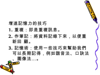 增進記憶力的技巧 1. 重複：即是重複訊息。 2. 作筆記：將資料記錄下來，以便重新回 顧。 3. 記憶術：使用一些技巧來幫助我們可以長期記得，例如諧音法、口訣法、圖像法…。 