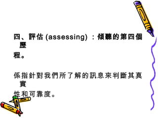 四、評估 (assessing) ：傾聽的第四個歷 程。 係指針對我們所了解的訊息來判斷其真實 性和可靠度。 