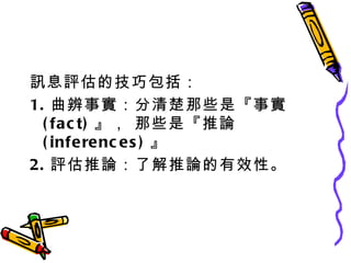 訊息評估的技巧包括： 1. 曲辨事實：分清楚那些是『事實 (fact) 』， 那些是『推論 (inferences) 』 2. 評估推論：了解推論的有效性。 