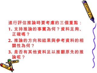 進行評估推論時要考慮的三個重點： 1. 支持推論的事實為何？資料足夠、正確嗎？ 2. 推論的方向和結果與參考資料的相關性為何？ 3. 是否有其他資料足以推翻原先的推論呢？ 