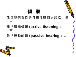 傾  聽 係指我們有目的且專注聽對方說話，是一 種『積極傾聽 (active listening 』，不 是『被動的聽 (passive hearing 』。 