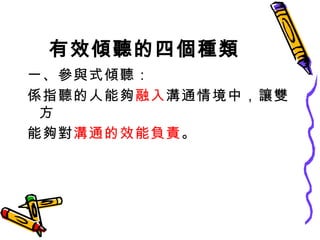 有效傾聽的四個種類 一、參與式傾聽： 係指聽的人能夠 融入 溝通情境中，讓雙方 能夠對 溝通的效能負責 。 