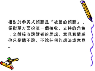 相對於參與式傾聽是『被動的傾聽』， 係指單方面扮演一個接收、支持的角色 ，全盤接收說話者的思想、意見和情感 他只是聽不說、不說任何的想法或意見 。 