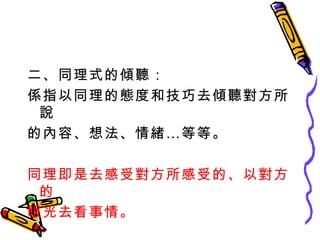 二、同理式的傾聽： 係指以同理的態度和技巧去傾聽對方所說 的內容、想法、情緒…等等。 同理即是去感受對方所感受的、以對方的 眼光去看事情。 