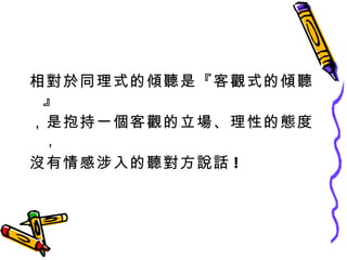 相對於同理式的傾聽是『客觀式的傾聽』 ，是抱持一個客觀的立場、理性的態度， 沒有情感涉入的聽對方說話 ! 