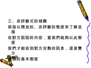 三、非評斷式的傾聽 係指以開放的、非評斷的態度來了解並接 收對方談話的內容，當我們能夠以此態度 我們才能收到對方完整的訊息，這是雙方 溝通的基本態度 