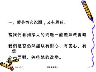 一 、 愛是恆久忍耐，又有恩慈 。 當我們看到家人的問題一直無法改善時， 我們是否仍然能以有耐心 、 有愛心 、 有信 心來面對 、 等待 她的改變 。 2011/9/7 屏東繁華國小 