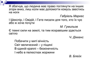 Я збагнув, що людина має право поглянути на інших згори вниз, лиш коли має допомогти комусь звестись на ноги Габріель Маркес І Шекспір, і Овідій, і Гете писали для того, хто їх чує або ж хоче почути М. Гумильов Є темні сили на землі, та тим яскравішим здається світло Ч. Діккенс Побачити у миті вічність Світ величезний – у піщині В єдиній краплі – безкінечність І небо в пелюстках жоржини В. Блейк 
