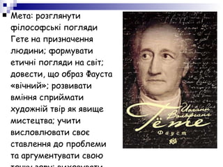 Мета: розглянути філософські погляди Гете на призначення людини; формувати етичні погляди на світ; довести, що образ Фауста «вічний»; розвивати вміння сприймати художній твір як явище мистецтва; учити висловлювати своє ставлення до проблеми та аргументувати свою точку зору; виховувати активну життєву позицію 