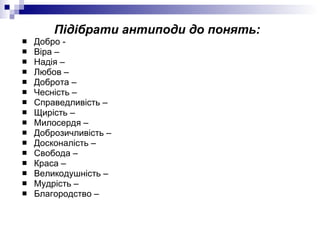 Підібрати антиподи до понять: Добро -  Віра – Надія –  Любов –  Доброта –  Чесність –  Справедливість –  Щирість –  Милосердя –  Доброзичливість –  Досконалість –  Свобода –  Краса –  Великодушність –  Мудрість –  Благородство –  