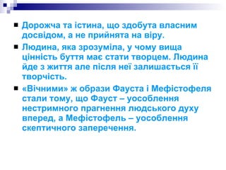 Дорожча та істина, що здобута власним досвідом, а не прийнята на віру. Людина, яка зрозуміла, у чому вища цінність буття має стати творцем. Людина йде з життя але після неї залишається її творчість. «Вічними» ж образи Фауста і Мефістофеля стали тому, що Фауст – уособлення нестримного прагнення людського духу вперед, а Мефістофель – уособлення скептичного заперечення. 