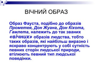 ВІЧНИЙ ОБРАЗ Образ Фауста, подібно до образів  Прометея, Дон Жуана, Дон Кіхота, Гамлета , належить до так званих  «вічних»  образів   людства, тобто таких образів, які найбільш виразно і яскраво концентрують у собі сутність певних сторін людської природи, втілюють певний тип людської поведінки. 