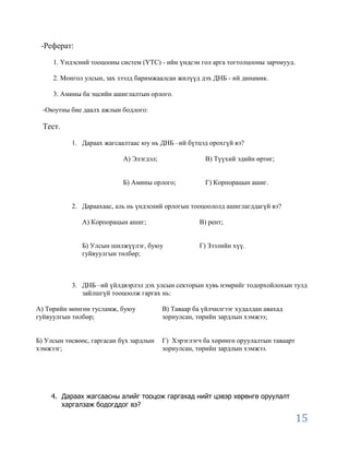 -Реферат:

     1. Үндэсний тооцооны систем (ҮТС) - ийн үндсэн гол арга тогтолцооны зарчмууд.

     2. Монгол улсын, зах зээлд баримжаалсан жилүүд дэх ДНБ - ий динамик.

     3. Амины ба эцсийн ашиглалтын орлого.

  -Оюутны бие даалх ажлын бодлого:

  Тест.

           1. Дараах жагсаалтаас юу нь ДНБ –ий бүтцэд орохгүй вэ?

                            А) Элэгдэл;                В) Түүхий эдийн өртөг;


                            Б) Амины орлого;           Г) Корпорацын ашиг.


           2. Дараахаас, аль нь үндэсний орлогын тооцоололд ашиглагддагүй вэ?

              А) Корпорацын ашиг;                     В) рент;


              Б) Улсын шилжүүлэг, буюу                Г) Зээлийн хүү.
              гуйвуулгын төлбөр;



           3. ДНБ –ий үйлдвэрлэл дэх улсын секторын хувь нэмрийг тодорхойлохын тулд
              зайлшгүй тооцоолж гаргах нь:

А) Төрийн мөнгөн тусламж, буюу            В) Таваар ба үйлчилгээг худалдан авахад
гуйвуулгын төлбөр;                        зориулсан, төрийн зардлын хэмжээ;


Б) Улсын төсвөөс, гаргасан бүх зардлын    Г) Хэрэглэгч ба хөрөнгө оруулалтын таваарт
хэмжээг;                                  зориулсан, төрийн зардлын хэмжээ.




    4. Дараах жагсаасны алийг тооцож гаргахад нийт цэвэр хөрөнгө оруулалт
       харгалзаж бодогддог вэ?

                                                                                       15
 