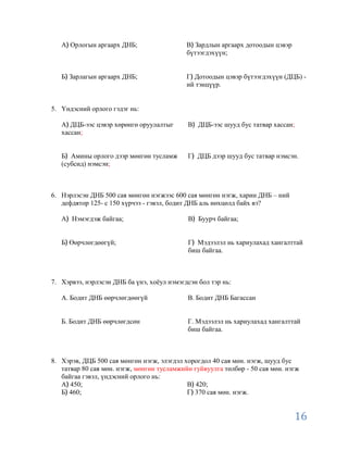 А Орлогын аргаарх ДНБ;                   В Зардлын аргаарх дотоодын цэвэр
                                            бүтээгдэхүүн;


   Б Зарлагын аргаарх ДНБ;                  Г Дотоодын цэвэр бүтээгдэхүүн (ДЦБ) -
                                            ий тэнцүүр.


5. Үндэсний орлого гэдэг нь:

   А ДЦБ-ээс цэвэр хөрөнгө оруулалтыг       В ДЦБ-ээс шууд бус татвар хассан;
   хассан;


   Б Амины орлого дээр мөнгөн тусламж       Г ДЦБ дээр шууд бус татвар нэмсэн.
   (субсид) нэмсэн;



6. Нэрлэсэн ДНБ 500 сая мөнгөн нэгжээс 600 сая мөнгөн нэгж, харин ДНБ – ний
   дефдятор 125- с 150 хүрчээ - гэвэл, бодит ДНБ аль нөхцөлд байх вэ?

   А Нэмэгдэж байгаа;                       В Буурч байгаа;


   Б Өөрчлөгдөөгүй;                         Г Мэдээлэл нь хариулахад хангалттай
                                            биш байгаа.



7. Хэрвээ, нэрлэсэн ДНБ ба үнэ, хоѐул нэмэгдсэн бол тэр нь:

   А. Бодит ДНБ өөрчлөгдөөгүй               В. Бодит ДНБ Багассан


   Б. Бодит ДНБ өөрчлөгдсөн                 Г. Мэдээлэл нь хариулахад хангалттай
                                            биш байгаа.



8. Хэрэв, ДЦБ 500 сая мөнгөн нэгж, элэгдэл хорогдол 40 сая мөн. нэгж, шууд бус
   татвар 80 сая мөн. нэгж, мөнгөн тусламжийн гуйвуулга төлбөр - 50 сая мөн. нэгж
   байгаа гэвэл, үндэсний орлого нь:
   А 450;                                   В 420;
   Б 460;                                   Г 370 сая мөн. нэгж.


                                                                               16
 