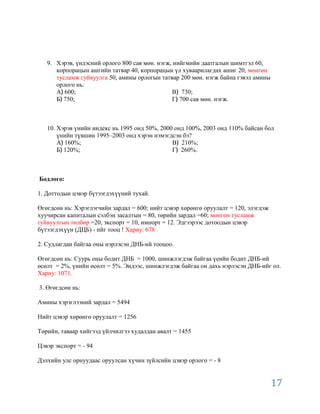 9. Хэрэв, үндэсний орлого 800 сая мөн. нэгж, нийгмийн даатгалын шимтгэл 60,
      корпорацын ашгийн татвар 40, корпорацын үл хуваарилагдах ашиг 20, мөнгөн
      тусламж гуйвуулга 50, амины орлогын татвар 200 мөн. нэгж байна гэвэл амины
      орлого нь:
      А 600;                                   В 730;
      Б 750;                                   Г 700 сая мөн. нэгж.



   10. Хэрэв үнийн индекс нь 1995 онд 50%, 2000 онд 100%, 2003 онд 110% байсан бол
       үнийн түвшин 1995–2003 онд хэрэн нэмэгдсэн бэ?
       А 160%;                                 В 210%;
       Б 120%;                                 Г 260%.



Бодлого:

1. Доттодын цэвэр бүтээгдэхүүний тухай.

Өгөгдсөн нь: Хэрэглэгчийн зардал = 600; нийт цэвэр хөрөнгө оруулалт = 120, элэгдэж
хуучирсан капиталын сэлбэн засалтын = 80, төрийн зардал =60; мөнгөн тусламж
гуйвуулгын төлбөр =20, экспорт = 10, импорт = 12. Эдгээрээс дотоодын цэвэр
бүтээгдэхүүн (ДЦБ) - ийг тооц ! Хариу: 678

2. Судлагдан байгаа оны нэрлэсэн ДНБ-ий тооцоо.

Өгөгдсөн нь: Суурь оны бодит ДНБ = 1000, шинжлэгдэж байгаа үеийн бодит ДНБ-ий
өсөлт = 2%, үнийн өсөлт = 5%. Эндээс, шинжлэгдэж байгаа он дахь нэрлэсэн ДНБ-ийг ол.
Хариу: 1071.

3. Өгөгдсөн нь:

Амины хэрэглээний зардал = 5494

Нийт цэвэр хөрөнгө оруулалт = 1256

Төрийн, таваар хийгээд үйлчилгээ худалдан авалт = 1455

Цэвэр экспорт = - 94

Дэлхийн улс орнуудаас оруулсан хүчин зүйлсийн цэвэр орлого = - 8


                                                                                     17
 