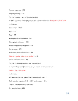 Элэгдэл хорогдол = 872

Шууд бус татвар = 585

Эдгээрээс дараах үзүүлэлтийг тооцон гарга:

а) ДНБ; б) Дотоодын цэвэр бүтээгдэхүүн; в) үндэсний орлого. Хариу: 8111; 7239; 6654.

4. Өгөгдөл:

Ажлын хөлс = 4687

Рент = 709

Хүү = 432

Корпорац бус секторын ашиг = 551

Корпорацын нийт ашиг = 818

Налог на прибыль корпораций = 330

Ногдол ашиг = 275

Нийгмийн даатгалын шимтгэл = 609

Мөнгөн тусламж гуйвуулгын төлбөр = 1110

Амины секторын ашиг = 989.

Эдгээрээс, дараах үзүүлэлтүүдийг тооцож гарга:

а) үндэсний орлого, б) амины орлого, в) эцсийн ашиглалтын орлого.

Хариу: 7197; 7155; 6166.

5. Өгөгдөл:

Нэг жилийн нэрлэсэн ДНБ = 5000; үнийн индекс = 125.

Хоѐр жилийн, нэрлэсэн ДНБ = 6600; үнийн индекс = 150.

Эндээс, дараах үзүүлэлтүүдийг тооц:

Нэг жилийн бодит ДНБ,


                                                                                   18
 