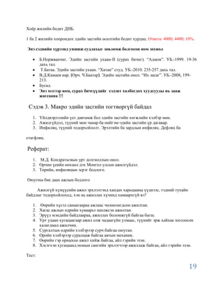 Хоѐр жилийн бодит ДНБ.

1 ба 2 жилийн хоорондох эдийн засгийн өсөлтийн бодит хурдац. Ответа: 4000; 4400; 10%.

Энэ сэдвийн хүрээнд уншиж судлахыг зөвлөмж болгосон ном зохиол

        Б.Норжванчиг. Эдийн засгийн ухаан-II (сурах бичиг). “Адмон”. УБ.-1999. 19-36
        дахь тал.
         Т.Батаа. Эдийн засгийн ухаан. “Хатан” студ. УБ.-2010. 235-257 дахь тал.
        В.Д.Камаев нар. Орч. Ч.Баатар . Эдийн засгийн онол. “Их засаг”. УБ.-2008, 199-
        213.
        Бусад.
        Энэ мэтээр ном, сурах бичгүүдийг сэдэвт холбогдох хуудсууды нь зааж
        жагсаана !!!

 Сэдэв 3. Макро эдийн засгийн тогтворгүй байдал
   1. Үйлдвэрлэлийн үет давтамж бол эдийн засгийн хөгжлийн хэлбэр мөн.
   2. Ажилгүйдэл, түүний мөн чанар ба нийгэм-эдийн засгийн үр дагавар.
   3. Инфиляц, түүний тодорхойлолт. Эрэлтийн ба зардлын инфиляц. Дефляц ба

стагфляц.

Реферат:
   1. М.Д. Кондратьєвын урт долгиоллын онол.
   2. Орчин үеийн нөхцөл дэх Монгол улсын ажилгүйдэл.
   3. Төрийн, инфиляцын эсрэг бодлого.

Оюутны бие даах ажлын бодлого

     Ажилгүй хүмүүсийн ажил эрхлэлтэнд хандах харьцааны үүднээс, тэдний тухайн
байдлыг тодорхойлоход, хэн нь ажиллах хүчинд хамаархгүй вэ?

   1.   Өөрийн хүсэл санаагаараа ажлаас чөлөөлөгдсөн ажилтан.
   2.   Хагас ажлын өдрийн хуваарьт шилжсэн ажилтан.
   3.   Эрүүл мэндийн байдлаараа, ажиллах боломжгүй байгаа багш.
   4.   Урт удаан хугацаагаар ажил олж чадаагүйн улмаас, түүнийг эрж хайхаа зогсоосон
        халагдмал ажилчин.
   5.   Сургалтын өдрийн хэлбэрээр сурч байгаа оюутан.
   6.   Оройн хэлбэрээр суралцаж байгаа автын механик.
   7.   Өөрийн гэр орныхоо ажил хийж байгаа, айл гэрийн эзэн.
   8.   Хэсэгхэн хугацаанд номын сангийн эрхлэгчээр ажиллаж байгаа, айл гэрийн эзэн.

Тест:

                                                                                  19
 