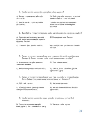 1. Эдийн засгийн мөчлөгийг алинтай нь хобож үздэг вэ?

А) Зөвхөн гадаад хүчин зүйлсийн         В) Нийт эрэлтийн динамикт ихэвчлэн
үйлдэлтэй;                              нөлөөлж байгаа хүчин зүйлстэй;

Б) Зөвхөн дотоод хүчин зүйлсийн         Г) Нийт нийлүүлэлтийн динамикт
үйлдэлтэй;                              ихэвчлэн нөлөөлж байгаа хүчин
                                        зүйлстэй.


   2. Зааж байгаа үзэгдлүүдээс аль нь эдийн засгийн уналтийн үед тохирохгүй вэ?

А) Ашиглалтын үргэлжлэх хугацаа         В) Корпорацын ашиг буурах;
бүхий тоног төхөөрөмжийн хөрөнгө
оруулалт багасах;

Б) Татвараас орох орлого багасах;       Г) Ажилгүйдлын тусламжийн хэмжээ
                                        багасах.



   3. Дараах үзүүлэлтүүдын алийх нь тоон утга өсөлтийн үеийн эхний шатанд
      багасахгүй бөгөөд уналтын үеийн эхний шатанд нэмэгдэхгүй вэ?

А) Удаан эдлэгдэх зүйлсын шинэ          В) Үнэт цаасны ханш;
захиалгын хэмжээ;

Б) Жижиглэн худалдаалалтын хэмжээ       Г) Ажлын долоо хоногийн дундаж
                                        үргэлжлэл (урт).


   4. Дараах үзүүлэлтүүдээс алийнх нь тоон утга, өсөлтийн үе эхэлсний дараа
      буурч байдаг буюу уналтын үе эхэлсний дараа өсч байдаг вэ?

А) ДНБ – ий хэмжээ;                     В) Үнэт цаасны ханш;

Б) Болосруулах аж үйлдвэрлэлийн         Г) Ажлын долоо хоногийн дундаж
таваарын нөөцийн хэмжээ;                үргэлжлэл.



   5. Эдийн засгийн мөчлөгийн явцад хамгийн их нөлөөлөл үзүүлж буй
      динамикт:

А) Таваар-материалын нөөцийг            В) Хэрэглэгчдийн зардал;
нэмэгдүүлэхэд чиглэгдэж байгаа цэвэр

                                                                              20
 