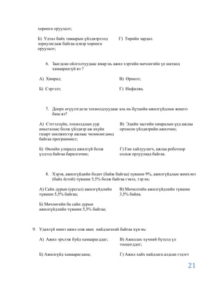 хөрөнгө оруулалт;

  Б) Удтал байх таваарын үйлдвэрлэлд      Г) Төрийн зардал.
  зориулагдаж байгаа цэвэр хөрөнгө
  оруулалт;


      6. Заагдсан ойлголтуудаас ямар нь ажил хэргийн мөчлөгийн үе шатанд
         хамаарахгүй вэ ?

   А) Хямрал;                             В) Өрнөлт;

   Б) Сэргэлт;                            Г) Инфиляц.



      7. Доорх өгүүлэгдсэн тохиолдлуудаас аль нь бүтцийн ажилгүйдлын жишээ
         биш вэ?

   А) Сэтгэлзүйн, тохиолдлын уур          В) Эдийн засгийн хямралын үед ажлаа
   амьсгалаас болж үйлдвэр аж ахуйн       орхисон үйлдвэрийн ажилчин;
   газарт шилжихээр ажлаас чөлөөлөгдөөд
   байгаа программист;

   Б) Өвлийн улиралд ажилгүй болж         Г) Ган хайлуулагч, ажлаа роботоор
   үлдээд байгаа барилгачин;              сольж орлуулаад байгаа.



      8. Хэрэв, ажилгүйдийн бодит (байж байгаа) түвшин 9%, ажилгүйдлын жинхэнэ
         (байх ѐстой) түвшин 5,5% болж байгаа гэвэл, тэр нь:

   А) Сайн дурын (урсгал) ажилгүйдлийн    В) Мөчилгийн ажилгүйдлийн түвшин
   түвшин 5,5% байгаа;                    3,5% байна.

   Б) Мөчлөгийн ба сайн дурын
   ажилгүйдлийн түвшин 5,5% байгаа;



9. Удахгүй шинэ ажил олж авах найдлагатай байгаа хүн нь:

   А) Ажил эрхлэж буйд хамаарагддаг;      В) Ажиллах хүчний бүтцэд үл
                                          тооцогддог;

   Б) Ажилгүйд хамаарагдана;              Г) Ажил хайх найдлага алдсан гэдэгт

                                                                              21
 