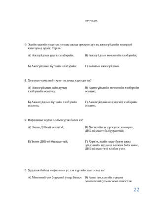 авч үздэг.




10. Эдийн засгийн уналтын улмаас ажлаа орхисон хүн нь ажилгүйдлийн тодорхой
    категори-д ордог. Тэр нь:

   А) Ажлгүйдлын урсгал хэлбэрийн;          В) Ажлгүйдлын мөчлөгийн хэлбэрийн;


   Б) Ажлгүйдлын, бүтцийн хэлбэрийн;        Г) Байнгын ажилгүйдлын.



11. Хүрэлцээ хомс нийт эрэлт нь юунд хүргэдэг вэ?

   А) Ажилгүйдлын сайн дурын                В) Ажилгүйдлийн мөчлөгийн хэлбэрийн
   хэлбэриийн өсөлтөд;                      өсөлтөд;


   Б) Ажилгүйдлын бүтцийн хэлбэрийн         Г) Ажилгүйдлын ил (задгай) хэлбэрийн
   өсөлтөд;                                 өсөлтөд.



12. Инфиляцыг юутай холбон үзэж болох вэ?

   А) Звхөн ДНБ-ий өсөлттэй;                В) Хөгжлийн эх үүсвэрээс хамаарах,
                                            ДНБ-ий өсөлт ба бууралттай;


   Б) Звхөн ДНБ-ий багасалттай;             Г) Хэрвээ, эдийн засаг бүрэн ажил
                                            эрхлэлтийн нөхцөлд хөгжиж байх аваас,
                                            ДНБ-ий өсөлттэй холбон үзнэ.




13. Хурдсаж байгаа инфиляцын үе дэх хүүгийн хаалт саад нь:

   А) Мөнгөний үнэ буурсний учир, багасч    В) Ажил эрхлэлтийн түвшин
                                            доошилсний улмаас өсөн нэмэгдэж

                                                                                 22
 