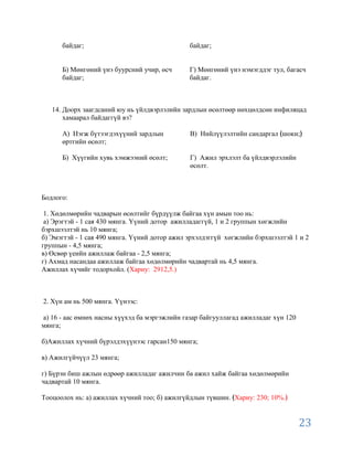 байдаг;                                  байдаг;


      Б) Мөнгөний үнэ буурсний учир, өсч       Г) Мөнгөний үнэ нэмэгддэг тул, багасч
      байдаг;                                  байдаг.



   14. Доорх заагдсаний юу нь үйлдвэрлэлийн зардлын өсөлтөөр нөхцөлдсөн инфиляцад
       хамаарал байдаггүй вэ?

      А) Нэгж бүтээгдэхүүний зардлын           В) Нийлүүлэлтийн сандаргал шоки;
      өртгийн өсөлт;

      Б) Хүүгийн хувь хэмжээний өсөлт;         Г) Ажил эрхлэлт ба үйлдвэрлэлийн
                                               өсөлт.



Бодлого:

 1. Хөдөлмөрийн чадварын өсөлтийг бүрдүүлж байгаа хүн амын тоо нь:
 а) Эрэгтэй - 1 сая 430 мянга. Үүний дотор ажилладаггүй, 1 и 2 группын хөгжлийн
бэрхшээлтэй нь 10 мянга;
б) Эмэгтэй - 1 сая 490 мянга. Үүний дотор ажил эрхэлдэггүй хөгжлийн бэрхшээлтэй 1 и 2
группын - 4,5 мянга;
в) Өсвөр үеийн ажиллаж байгаа - 2,5 мянга;
г) Ахмад насандаа ажиллаж байгаа хөдөлмөрийн чадвартай нь 4,5 мянга.
Ажиллах хүчийг тодорхойл. (Хариу: 2912,5.)



2. Хүн ам нь 500 мянга. Үүнээс:

а) 16 - аас өмнөх насны хүүхэд ба мэргэжлийн газар байгууллагад ажилладаг хүн 120
мянга;

б)Ажиллах хүчний бүрэлдэхүүнээс гарсан150 мянга;

в) Ажилгүйчүүл 23 мянга;

г) Бүрэн биш ажлын өдрөөр ажилладаг ажилчин ба ажил хайж байгаа хөдөлмөрийн
чадвартай 10 мянга.

Тооцоолох нь: а) ажиллах хүчний тоо; б) ажилгүйдлын түвшин. Хариу: 230; 10%.


                                                                                    23
 