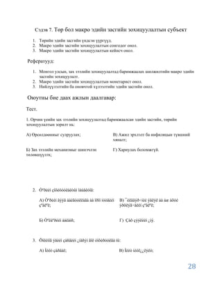 Сэдэв 7. Төр бол макро эдийн засгийн зохицуулалтын субъект

   1. Төрийн эдийн засгийн үндсэн үүргүүд.
   2. Макро эдийн засгийн зохицуулалтын сонгодог онол.
   3. Макро эдийн засгийн зохицуулалтын кейнсч онол.

Рефератууд:

   1. Монгол улсын, зах зээлийн зохицуулалтад баримжаалах шилжилтийн макро эдийн
      засгийн зохицуулалт.
   2. Макро эдийн засгийн зохицуулалтын монетарист онол.
   3. Нийлүүлэлтийн ба оновчтой хүлээлтийн эдийн засгийн онол.

Оюутны бие даах ажлын даалгавар:
Тест.

1. Орчин үеийн зах зээлийн зохицуулалтад баримжаалсан эдийн засгийн, төрийн
зохицуулалтын зорилт нь:

А) Өрсөлдөөниыг сулруулах;                       В) Ажил эрхлэлт ба инфиляцын түвшний
                                                 хяналт;

Б) Зах зээлийн механизмыг шинэчлэн               Г) Хариулах боломжгүй.
төлөвшүүлэх;




   2. Òºðèéí çîõèöóóëàëòûí îáúåêòîä:

        А) Òºðèéí äýýä áàéãóóëëàãà áà îðîí íóòãèéí   В) ¯éëäâýð÷íèé ýâëýë áà àæ àõóé
        çºâëºë;                                      ýðõëýã÷äèéí çºâëºë;


        Б) Òºëáºðèéí áàëàíñ;                         Г) Çàõ çýýëèéí ¿íý.



   3. Õîëèìîã ýäèéí çàñãèéí ¿íäñýí ãîë òîõèðóóëãà íü:

        А) Íèéò çàðäàë;                              В) Íèéò íèéë¿¿ëýëò;


                                                                                       28
 