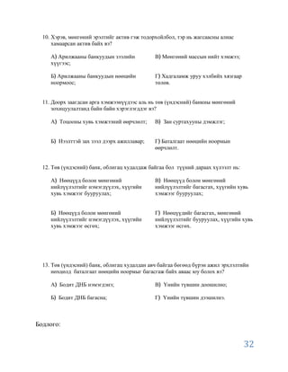 10. Хэрэв, мөнгөний эрэлтийг актив гэж тодорхойлбол, тэр нь жагсаасны алиас
      хамаарсан актив байх вэ?

     А Арилжааны банкуудын зээлийн            В Мөнгөний массын нийт хэмжээ;
     хүүгээс;

     Б Арилжааны банкуудын нөөцийн            Г Хадгаламж уруу хэлбийх хязгаар
     ноормоос;                                төлөв.


  11. Доорх заагдсан арга хэмжээнүүдээс аль нь төв (үндэсний) банкны мөнгөний
      зохицуулалтанд байн байн хэрэглэгддэг вэ?

     А Тоцооны хувь хэмжээний өөрчлөлт;       В Зан суртахууны дэмжлэг;


     Б Нээлттэй зах зээл дээрх ажиллавар;     Г Баталгаат нөөцийн ноормын
                                              өөрчлөлт.


  12. Төв (үндэсний) банк, облигац худалдаж байгаа бол түүний дараах хүлээлт нь:

     А Нөөцүүд болон мөнгөний                 В Нөөцүүд болон мөнгөний
     нийлүүлэлтийг нэмэгдүүлэх, хүүгийн       нийлүүлэлтийг багасгах, хүүгийн хувь
     хувь хэмжээг бууруулах;                  хэмжээг бууруулах;


     Б Нөөцүүд болон мөнгөний                 Г Нөөцүүдийг багасгах, мөнгөний
     нийлүүлэлтийг нэмэгдүүлэх, хүүгийн       нийлүүлэлтийг бууруулах, хүүгийн хувь
     хувь хэмжээг өсгөх;                      хэмжээг өсгөх.




  13. Төв (үндэсний) банк, облигац худалдан авч байгаа бөгөөд бүрэн ажил эрхлэлтийн
      нөхцөлд баталгаат нөөцийн ноормыг багасгаж байх аваас юу болох вэ?

     А Бодит ДНБ нэмэгдэнэ;                   В Үнийн түвшин доошилно;

     Б Бодит ДНБ багасна;                     Г Үнийн түвшин дээшилнэ.



Бодлого:


                                                                                   32
 