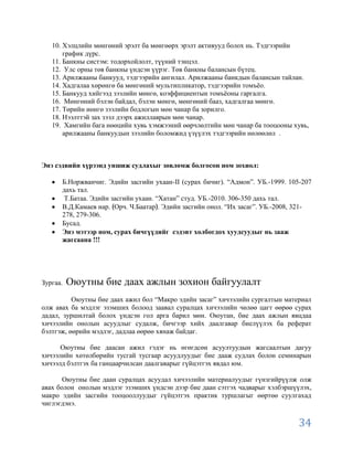 10. Хэлцлийн мөнгөний эрэлт ба мөнгөөрх эрэлт активууд болох нь. Тэдгээрийн
       график дүрс.
   11. Банкны систэм: тодорхойлолт, түүний тэнцэл.
   12. Улс орны төв банкны үндсэн үүрэг. Төв банкны балансын бүтец.
   13. Арилжааны банкууд, тэдгээрийн ангилал. Арилжааны банкдын балансын тайлан.
   14. Хадгалаа хөрөнгө ба мөнгөний мультипликатор, тэдгээрийн томъѐо.
   15. Банкууд хийгээд зээлийн мөнгө, коэффициентын томъѐоны гаргалга.
   16. Мөнгөний бэлэн байдал, бэлэн мөнгө, мөнгөний бааз, хадгалгаа мөнгө.
   17. Төрийн иөнгө зээлийн бодлогын мөн чанар ба зорилго.
   18. Нээлттэй зах зээл дээрх ажиллаврын мөн чанар.
   19. Хамгийн бага нөөцийн хувь хэмжээний өөрчлөлтийн мөн чанар ба тооцооны хувь,
       арилжааны банкуудын зээлийн боломжид үзүүлэх тэдгээрийн нөлөөлөл .



Энэ сэдвийн хүрээнд уншиж судлахыг зөвлөмж болгосон ном зохиол:

      Б.Норжванчиг. Эдийн засгийн ухаан-II (сурах бичиг). “Адмон”. УБ.-1999. 105-207
      дахь тал.
       Т.Батаа. Эдийн засгийн ухаан. “Хатан” студ. УБ.-2010. 306-350 дахь тал.
      В.Д.Камаев нар. Орч. Ч.Баатар . Эдийн засгийн онол. “Их засаг”. УБ.-2008, 321-
      278, 279-306.
      Бусад.
      Энэ мэтээр ном, сурах бичгүүдийг сэдэвт холбогдох хуудсуудыг нь зааж
      жагсаана !!!




Зургаа.   Оюутны бие даах ажлын зохион байгуулалт
          Оюутны бие даах ажил бол “Макро эдийн засаг” хичээлийн сургалтын материал
олж авах ба мэдлэг эзэмших болоод заавал суралцах хичээлийн чөлөө цагт өөрөө сурах
дадал, зуршилтай болох үндсэн гол арга барил мөн. Оюутан, бие даах ажлын явцдаа
хичээлийн онолын асуудлыг судалж, бичгээр хийх даалгавар биелүүлэх ба реферат
бэлтгэж, өөрийн мэдлэг, дадлаа өөрөө хянаж байдаг.

      Оюутны бие даасан ажил гэдэг нь өгөгдсөн асуултуудын жагсаалтын дагуу
хичээлийн хөтөлбөрийн тусгай тусгаар асуудлуудыг бие дааж судлах болон семинарын
хичээлд бэлтгэх ба ганцаарчилсан даалгаварыг гүйцэтгэх явдал юм.

       Оюутны бие даан суралцах асуудал хичээлийн материалуудыг гүнзгийрүүлж олж
авах болон онолын мэдлэг эзэмших үндсэн дээр бие даан сэтгэх чадварыг хэлбэршүүлэх,
макро эдийн засгийн тооцооллуудыг гүйцэтгэх практик туршлагыг өөртөө суулгахад
чиглэгдэнэ.


                                                                                34
 