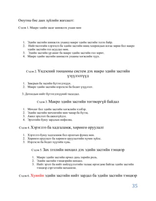 Оюутны бие даах зүйлийн жагсаалт:

Сэдэв 1. Макро эдийн засаг шинжлэх ухаан мөн



   1. Эдийн засгийн шинжлэх ухаанд макро эдийн засгийн эзлэх байр.
   2. Нийгэмлэгийн хэрэгцээ ба эдийн засгийн нөөц хоорондын ялгаа зөрөө бол макро
      эдийн засгийн гол асуудал мөн.
   3. Эдийн засгийн үр ашиг ба макро эдийн засгийн гол зорит.
   4. Макро эдийн засгийн шинжлэх ухааны хөгжлийн түүх.



        Сэдэв 2. Үндэсний    тооцооны систем дэх иакро эдийн засгийн
                                   үзүүлэлтүүд
   1. Завсрын ба эцсийн бүтээгдэхүүн.
   2. Макро эдийн засгийн нэрлэсэн ба бодит үзүүлэлт.

  3. Дотоодын нийт бүтээгдэхүүний тасалдал.

              Сэдэв 3. Макро   эдийн засгийн тогтворгүй байдал
   1.   Мөчлөг бол эдийн засгийн хөгжлийн хэлбэр.
   2.   Эдийн засгийн мөчлөгийн мөн чанар ба бүтэц.
   3.   Ажил эрхлэлт ба ажилгүйдэл.
   4.   Эрэлтийн буюу зардлын инфиляц.

Сэдэв 4. Хэрэглээ    ба хадгаламж, хөрөнгө оруулалт
   1. Хэрэглээ буюу хадгаламж бол орлогын функц мөн.
   2. Хөрөнгө оруулалт ба хөрөнгө оруулалтийн хүчин зүйлс.
   3. Нэрлэсэн ба бодит хүүгийн хувь.

           Сэдэв 5. Зах   зээлийн нөхцөл дэх эдийн засгийн тэнцвэр
           1. Макро эдийн засгийн орчил дахь төрийн роль.
           2. Эдийн засгийн тэнцвэрийн нөхцөл.
           3. Нийт эрэлт ба нийт нийлүүлэлтийн талаас өргөгдөж байгаа эдийн засгийн
              тэнцвэр сэргэлтийн механизм.

Сэдэв 6. Хувийн     эдийн засгийн нийт зардал ба эдийн засгийн тэнцвэр

                                                                                 35
 