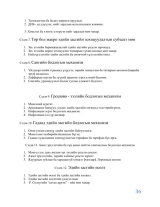 1. Төлөвлөгсөн ба бодит хөрөнгө оруулалт.
   2. ДНБ - нд үзүүлэх, нийт зардлын мультипликат влияние.

   3. Хомстол ба хэмээс хэтэрсэн нийт зардлын мөн чанар.

Сэдэв 7. Төр   бол макро эдийн засгийн зохицуулалтын субъект мөн
  1. Зах зээлийн баримжаалалтай эдийн засгийн үндсэн зарчмууд.
  2. Зах зээлийн өөрөө зохицуулах чадварын тухай онолын мөн чанар.
  3. Нийлүүлэлтийн эдийн засгийн ба оновчтой хүлээлтийн онол.

Сэдэв 8. Сангийн    бодлогын механизм
  1. Үйлдвэрлэлийн түвшинд үзүүлэх, төрийн захиалгын ба татварын автоном өөрийн
     эрхт нөлөөлөл.
  2. Лафферын шугам ба түүний практик хэрэглээний боломж.
  3. Сангийн, урамшуулалч болон туслан дэмжигч бодлого.



               Сэдэв 9. Грошово   - зээлийн бодлогын механизм
  1.   Мөнгөний агрегат.
  2.   Арилжааны банкууд, улсын эдийн засгийн хөгжилд тэдгээрийн роль.
  3.   Инфиляцын эсрэг бодлогын механизм.
  4.   Инфиляцын гол үр дагавар.

Сэдэв 10. Гадаад   эдийн засгийн бодлогын механизм
  1. Олон улсын санхүү эдийн засгийн байгууллага.
  2. Монголын төлбөрийн балансын бүтэц.
  3. Гадаад худалдааны зохицуулалтын тарифын ба тарифын бус арга.

   Сэдэв 11. Ажил эрхлэлтийн ба хүн амын нийгэм хамгааллын бодлогын механизм

  1. Монгол улс дахь ажлын зах зээлийн үндсэн онцлог.
  2. Ажил эрхлэлтийн, төрийн албаны үндсэн зорилт.
  3. Ядуурлын туйлын ба харьцангуй хэмжээ хязгаар . Лоренцын шугам.

                        Сэдэв 12. Эдийн   засгийн өсөлт
  1. Эдийн засгийн өсөлт ба эдийн засгийн хөгжил.
  2. Эдийн засгийн өсөлтийн үндсэн маяг.
  3. Р. Солоугийн “алтан дүрэм” – ийн мөн чанар.


                                                                               36
 
