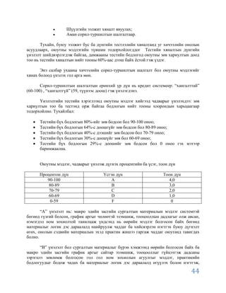 Шүүлгийн ээлжит хяналт явуулах;
                   Аман сорил-туршилтын шалгалтаар.

       Тухайн, буюу ээлжит бус ба дүнгийн тестлэлийн хяналтанд уг хичээлийн онолын
асуудлаарх, оюутны мэдлэгийн түвшин тодорхойлогддог Тестийн хяналтын дүнгийн
үнэлэлт шийдвэрлэгдэж байгаа, дамжааны тестийн бодлогод оюутны зөв хариултын доод
тоо нь тестийн хяналтын нийт тооны 60%-аас дээш байх ѐстой гэж үздэг.

       Энэ салбар ухааны хичээлийн сорил-туршилтын шалгалт бол оюутны мэдлэгийг
хянах болоод үнэлэх гол арга мөн.

       Сорил-туршилтын шалгалтын ерөнхий үр дүн нь кредит системеер: “хангалттай”
(60-100) , “хангалтгүй” (59, түүнээс доош) гэж үнэлэгдэнэ.

      Үнэлэлтийн тестийн хэрэглээнд оюутны мэдлэг хийгээд чадварыг үнэлэхдээ: зөв
хариултын тоо ба тестэнд орж байгаа бодлогын нийт тооны хоорондын харьцаагаар
тодорхойлно. Тухайлбал:

      Тестийн бүх бодлогын 80%-ийг зөв бодсон бол 90-100 оноо;
      Тестийн бүх бодлогын 64%-с доошгүйг зөв бодсон бол 80-89 оноо;
      Тестийн бүх бодлогын 40%-с дээшийг зөв бодсон бол 70-79 оноо;
      Тестийн бүх бодлогын 30%-с доошүйг зөв бол 60-69 оноо;
      Тестийн бүх бодлогын 29%-с доошийг зөв бодсон бол 0 оноо гэх мэтээр
      баримжаална.


      Оюутны мэдлэг, чадварыг үнэлэж дүгнэх процентийн ба үсэг, тоон дүн

      Процентон дүн                 Үсгэн дүн                     Тоон дүн
         90-100                         A                           4,0
          80-89                         B                           3,0
          70-79                         C                           2,0
          60-69                         D                           1,0
           0-59                         F                            0

       “А” үнэлэлт нь: макро эдийн засгийн сургалтын материалын мэдлэг системтэй
бөгөөд гүзгий болсон, график аргыг чөлөөтэй эзэмшиж, тооцооллын дадлагыг олж авсан,
нэмэгдэл ном зохиолтой танилцаж үндсэнд нь өөрийн мэдлэг болгосон байх бөгөөд
материалыг логик дэс дараалалд наийруулж чаддаг ба хийсвэрлэн нэгтгэх буюу дүгнэлт
өгөх, онолын сэдвийн материалын эхэд практик жишээ гаргаж чаддаг оюутанд тавигдах
болно.

       “В” үнэлэлт бол сургалтын материалыг бүрэн хэмжээнд өөрийн болгосон байх ба
макро эдийн засгийн график аргыг сайтар эзэмшиж, тооцооллыг гүйцэтгэж дадсаны
зэрэгцээ зөвлөмж болгосон гол гол ном зохиолын агуулгыг мэддэг, практикийн
бодлогуудыг бодож чадах ба материалыг логик дэс дараалалд өгүүлэх болон нэгтгэж,

                                                                               44
 