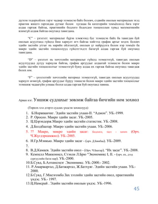 дүгнэн тодорхойлох зэрэг чадвар эзэмшсэн байх боловч, сэдвийн онолын материалын эхэд
практик жишээ гаргахдаа дутмаг болон хугацаа ба категорийн томъѐололд бага зэрэг
алдаа гаргаж байгаа, практикийн бодлого бодохдоо тооцооллын хувьд математикийн
ялимгүй алдаж байгаа оюутанд тавигдана.

      “С” – үнэлэлт: материалыг бүрэн хэмжээнд бус эзэмшсэн байх ба тавигдан буй
онолын асуултанд гүйцэд биш хариулт өгч байгаа хийгээд график аргыг мэдэх боловч
эдийн засгийн утгыг нь нарийн ойлгоогүй, онолын үг найруулга болон нэр томъѐо ба
макро эдийн засгийн тооцооллууд гүйцэтгэхдээ багагүй алдаа гаргаж буй оюутанд
тавигдана.

      “D” – үнэлэлт нь хичээлийн материалыг гүйцэд эзэмшээгүй, тавигдах онолын
асуултуудад дутуу хариулж байгаа, график аргуудыг алдаатай эзэмшсэн болон макро
эдийн засгийн тооцоололтыг эзэмшээгүй буюу алдаа их гаргаж байгаа оюутанд тавагдаж
болох юм.

      “F” – үнэлэлтийг хичээлийн материал эзэмшээгүй, тавигдах онолын асуултуудад
хариулт өгөөгүй, график аргуудыг буруу эзмшсэн болон макро эдийн засгийн тооцооллыг
эзэмшиж чадаагүйн улмаас болхи алдаа гаргаж буй оюутанд тавина.




Арван нэг. Уншиж     судлахыг зөвлөж байгаа бичгийн ном зохиол
      (Төрөлх хэл дээрээ судлах үндсэн зохиолууд)
     1.  Б.Норжванчиг. Эдийн засгийн ухаан-II. “Адмон”. УБ.-1999.
     2. Р. Оросоо. Макро эдийн засаг. УБ.-2005.
     3. Ц.Цэрэндорж.Макро эдийн засгийн статистик. УБ.-2008.
     4. Д.Болдбаатар. Макро эдийн засгийн ухаан. УБ.-2006.
     5. ?? Макро, микро эдийн засаг: бодлого, тест - хөтөч (Орч.
        Ч.Жүгдэрнамжил). УБ.-2005.
     6. Н.Гр.Мэнкью. Макро эдийн засаг - (орч. Д.Бямбаа). УБ.-2009.
     7.
     8. В.Д.Камаев. Эдийн засгийн онол - (Орч. Ч.Баатар). “Их засаг”. УБ.-2008.
     9. Кемпелл Макконнел, Стэнли Л.Брю “Экономикс I, II. - (орч. их, дээд
        сургуулийн багш нар). УБ.-2000.
     10.Б.Сувд, Б.Алтанцэцэг .Эконимикс. УБ.-2000.- 2002.
     11. Р.Амаржаргал, Д.Батжаргал, Ж.Батхуяг. Эдийн засгийн ухаан. УБ.-
        2000.
     12.Б.Сувд, Г.Миеэгомбо.Зах зээлийн эдийн засгийн онол, практикийн
        үндэс. УБ.- 1997.
     13.Ц.Намсрай . Эдийн засгийн онолын үндэс. УБ.-1996.
                                                                                45
 