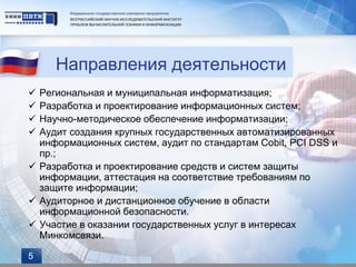 Направления деятельности
 Региональная и муниципальная информатизация;
 Разработка и проектирование информационных систем;
 Научно-методическое обеспечение информатизации;
 Аудит создания крупных государственных автоматизированных
  информационных систем, аудит по стандартам Cobit, PCI DSS и
  пр.;
 Разработка и проектирование средств и систем защиты
  информации, аттестация на соответствие требованиям по
  защите информации;
 Аудиторное и дистанционное обучение в области
  информационной безопасности.
 Участие в оказании государственных услуг в интересах
  Минкомсвязи.

5
 