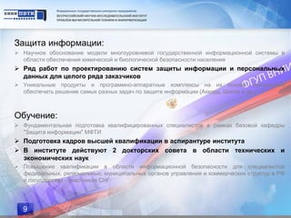 Защита информации:
 Научное обоснование модели многоуровневой государственной информационной системы в
  области обеспечения химической и биологической безопасности населения
 Ряд работ по проектированию систем защиты информации и персональных
  данных для целого ряда заказчиков
 Уникальные продукты и программно-аппаратные комплексы на их основе, призванные
  обеспечить решение самых разных задач по защите информации (Аккорд, Шипка и др.)



Обучение:
 Фундаментальная подготовка квалифицированных специалистов в рамках базовой кафедры
  "Защита информации" МФТИ
 Подготовка кадров высшей квалификации в аспирантуре института
 В институте действуют 2 докторских совета в области технических и
  экономических наук
 Повышение квалификации в области информационной безопасности для специалистов
  федеральных, региональных, муниципальных органов управления и коммерческих структур в РФ
  и государствах - участниках СНГ




  9
 