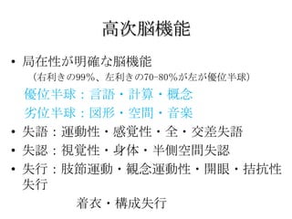 高次脳機能
• 局在性が明確な脳機能
 （右利きの99％、左利きの70-80％が左が優位半球）
  優位半球：言語・計算・概念
  劣位半球：図形・空間・音楽
• 失語：運動性・感覚性・全・交差失語
• 失認：視覚性・身体・半側空間失認
• 失行：肢節運動・観念運動性・開眼・拮抗性
  失行
      着衣・構成失行
 