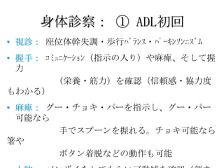 身体診察： ① ADL初回
• 視診： 座位体幹失調・歩行ﾊﾞﾗﾝｽ・ﾊﾟｰｷﾝｿﾝﾆｽﾞﾑ
• 握手： ｺﾐｭﾆｹｰｼｮﾝ（指示の入り）や麻痺、そして握
  力
        （栄養・筋力）を確認（信頼感・協力度
もわかる）
• 麻痺： グー・チョキ・パーを指示し、グー・パー
  可能なら
        手でスプーンを握れる。チョキ可能なら
箸や
        ボタン着脱などの動作も可能
 