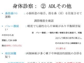 身体診察： ② ADLその他
• 鼻指鼻ﾃｽﾄ     ：小脳疾患の場合、指を鼻（耳）を往復させて
  運動
                    調節機能を確認
• バレー徴候      ：軽度でも陽性なら片麻痺があり平衡障害疑
  い
                ※   バレー徴候：一側性の軽い麻痺を診る検査で、両腕
の手のひらを
                              上にして前方に水平に挙上し、
閉眼して20-30秒
                              そのままにすると麻痺側の上
肢は回内してだんだん
                              下に落ちる

• 座位困難       :両側麻痺が多く嚥下や神経因性膀胱の合併を
  疑う
 