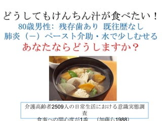 どうしてもけんちん汁が食べたい！
  80歳男性: 残存歯あり 既往歴なし
肺炎（－）ペースト介助・水で少しむせる
  あなたならどうしますか？




  介護高齢者2509人の日常生活における意識実態調
              査
 