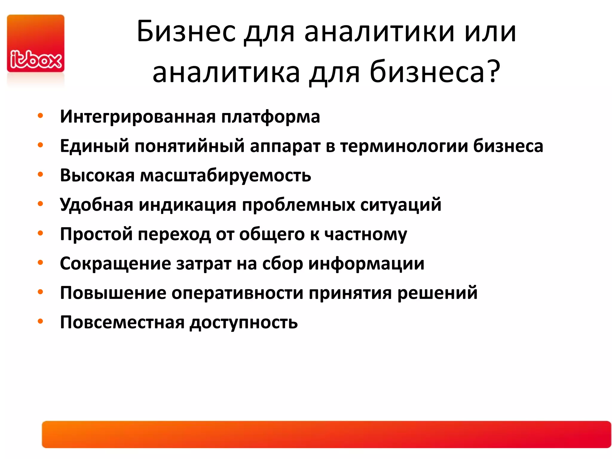 Бизнес для аналитики или
            аналитика для бизнеса?
•   Интегрированная платформа
•   Единый понятийный аппарат в терминологии бизнеса
•   Высокая масштабируемость
•   Удобная индикация проблемных ситуаций
•   Простой переход от общего к частному
•   Сокращение затрат на сбор информации
•   Повышение оперативности принятия решений
•   Повсеместная доступность
 
