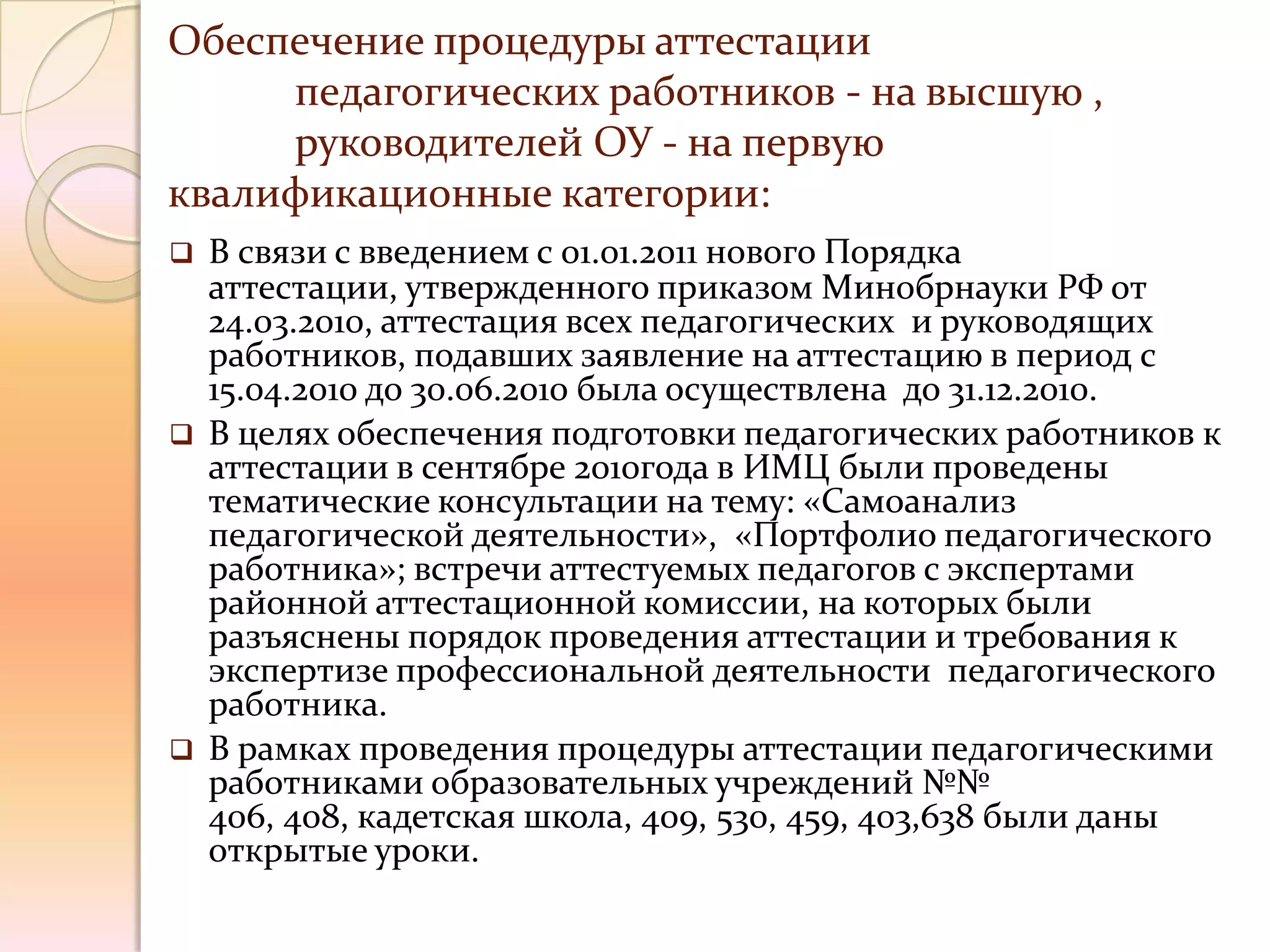 Обеспечение процедуры аттестации
     педагогических работников - на высшую ,
     руководителей ОУ - на первую
квалификационные категории:
   В связи с введением с 01.01.2011 нового Порядка
    аттестации, утвержденного приказом Минобрнауки РФ от
    24.03.2010, аттестация всех педагогических и руководящих
    работников, подавших заявление на аттестацию в период с
    15.04.2010 до 30.06.2010 была осуществлена до 31.12.2010.
   В целях обеспечения подготовки педагогических работников к
    аттестации в сентябре 2010года в ИМЦ были проведены
    тематические консультации на тему: «Самоанализ
    педагогической деятельности», «Портфолио педагогического
    работника»; встречи аттестуемых педагогов с экспертами
    районной аттестационной комиссии, на которых были
    разъяснены порядок проведения аттестации и требования к
    экспертизе профессиональной деятельности педагогического
    работника.
   В рамках проведения процедуры аттестации педагогическими
    работниками образовательных учреждений №№
    406, 408, кадетская школа, 409, 530, 459, 403,638 были даны
    открытые уроки.
 